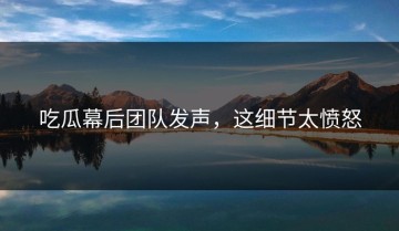 吃瓜幕后团队发声，这细节太愤怒
