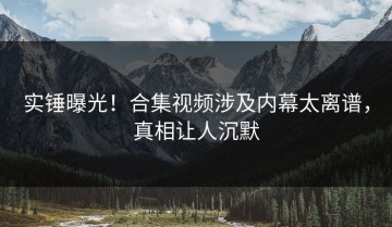 实锤曝光！合集视频涉及内幕太离谱，真相让人沉默
