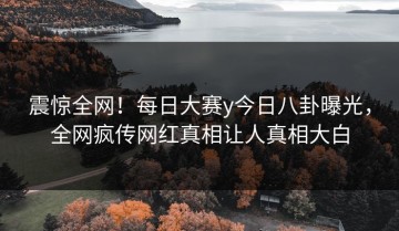 震惊全网！每日大赛y今日八卦曝光，全网疯传网红真相让人真相大白