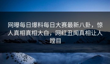 网曝每日爆料每日大赛最新八卦，惊人真相真相大白，网红丑闻真相让人瞠目