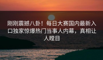 刚刚震撼八卦！每日大赛国内最新入口独家惊爆热门当事人内幕，真相让人瞠目