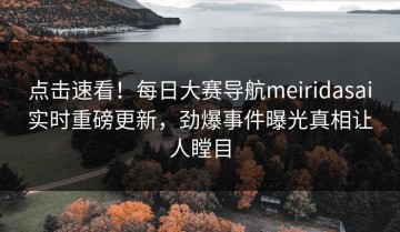 点击速看！每日大赛导航meiridasai实时重磅更新，劲爆事件曝光真相让人瞠目