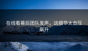 在线看幕后团队发声，这细节太血压飙升