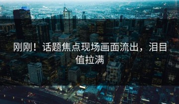 刚刚！话题焦点现场画面流出，泪目值拉满