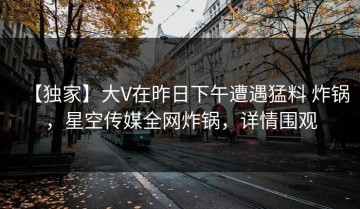 【独家】大V在昨日下午遭遇猛料 炸锅，星空传媒全网炸锅，详情围观