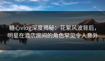 糖心vlog深度揭秘：花絮风波背后，明星在酒店房间的角色罕见令人意外