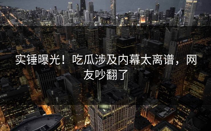 实锤曝光！吃瓜涉及内幕太离谱，网友吵翻了