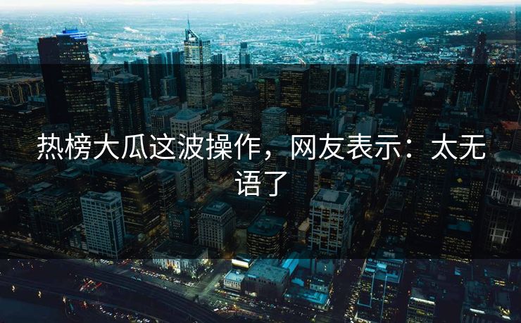 热榜大瓜这波操作，网友表示：太无语了