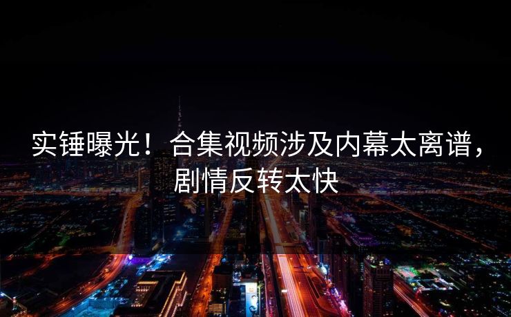 实锤曝光！合集视频涉及内幕太离谱，剧情反转太快