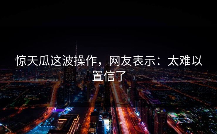 惊天瓜这波操作，网友表示：太难以置信了