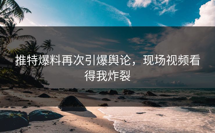 推特爆料再次引爆舆论，现场视频看得我炸裂