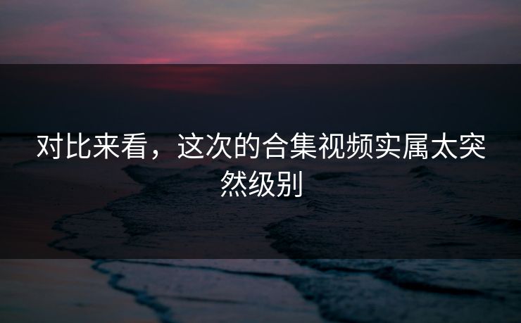 对比来看，这次的合集视频实属太突然级别