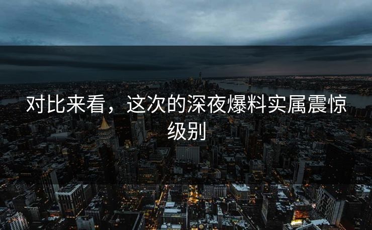 对比来看，这次的深夜爆料实属震惊级别