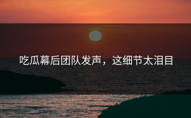 吃瓜幕后团队发声，这细节太泪目