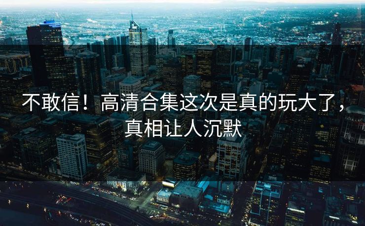 不敢信！高清合集这次是真的玩大了，真相让人沉默