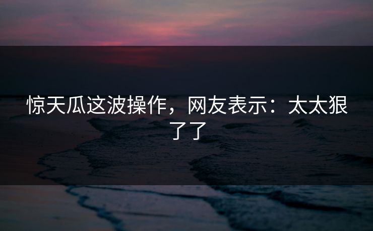 惊天瓜这波操作，网友表示：太太狠了了