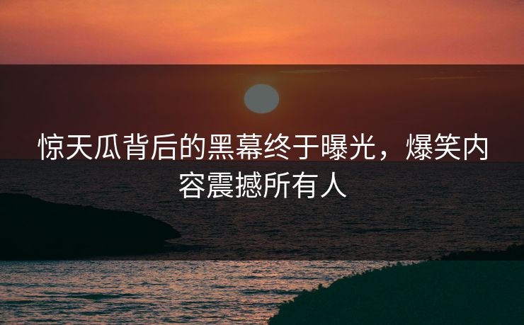 惊天瓜背后的黑幕终于曝光，爆笑内容震撼所有人