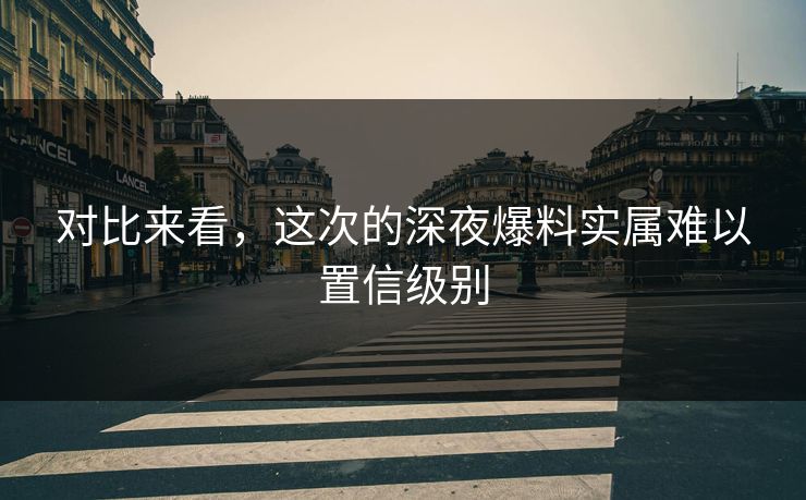 对比来看，这次的深夜爆料实属难以置信级别