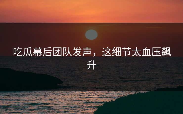 吃瓜幕后团队发声，这细节太血压飙升