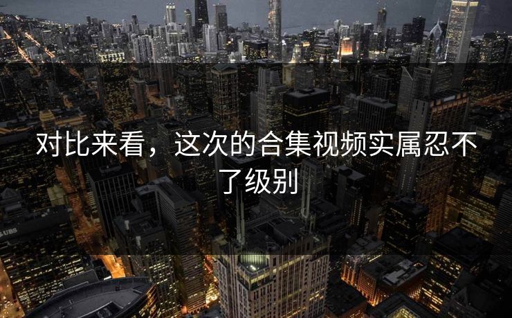 对比来看，这次的合集视频实属忍不了级别