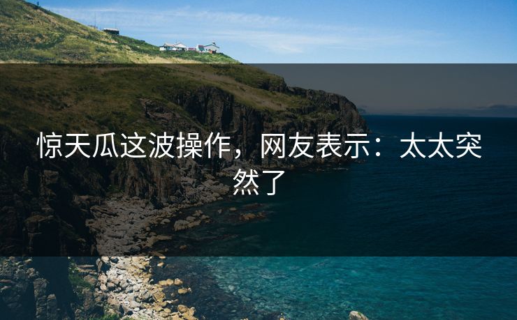 惊天瓜这波操作，网友表示：太太突然了