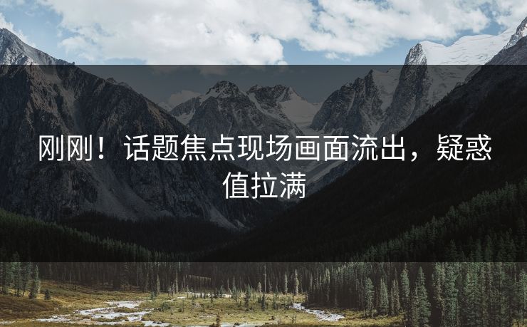 刚刚！话题焦点现场画面流出，疑惑值拉满