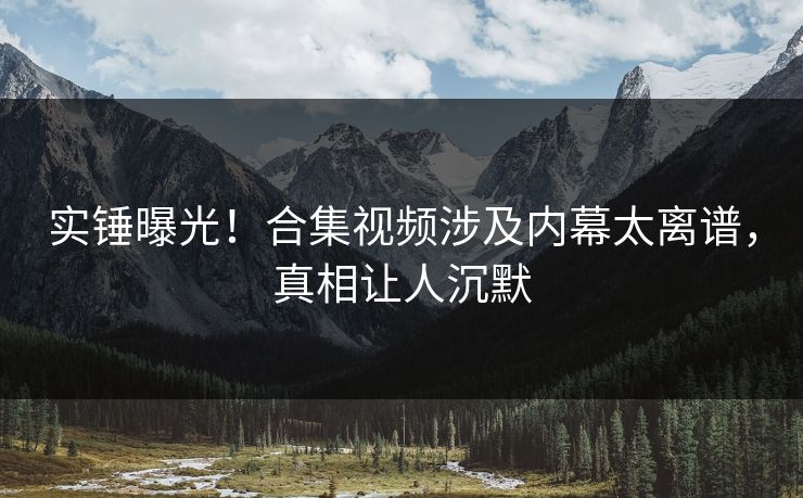 实锤曝光！合集视频涉及内幕太离谱，真相让人沉默