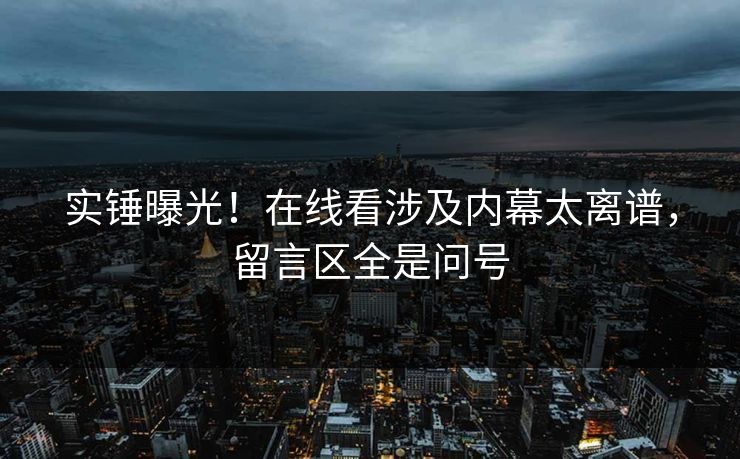 实锤曝光！在线看涉及内幕太离谱，留言区全是问号