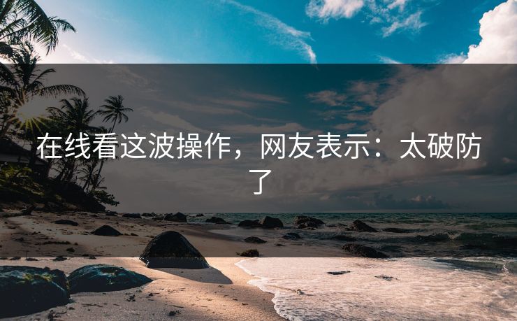 在线看这波操作，网友表示：太破防了