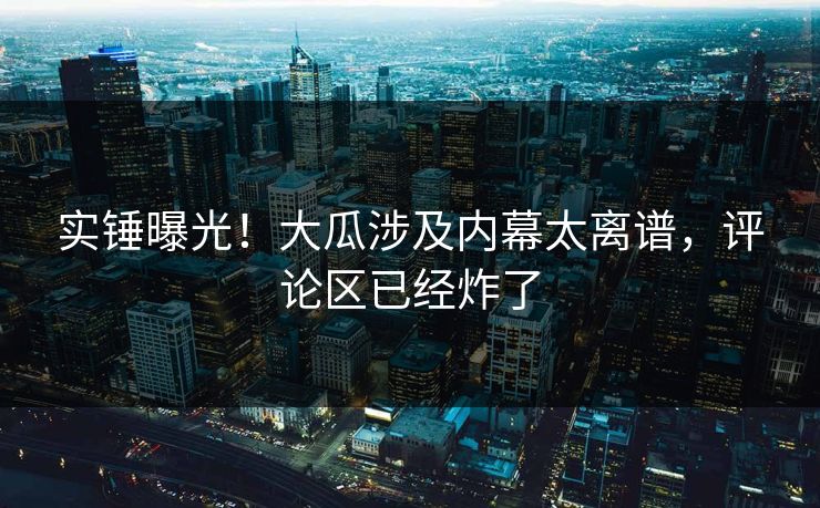实锤曝光！大瓜涉及内幕太离谱，评论区已经炸了