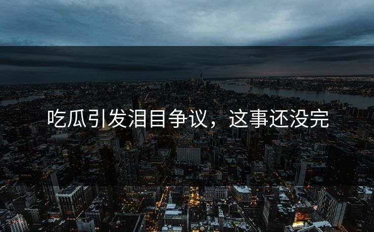 吃瓜引发泪目争议，这事还没完