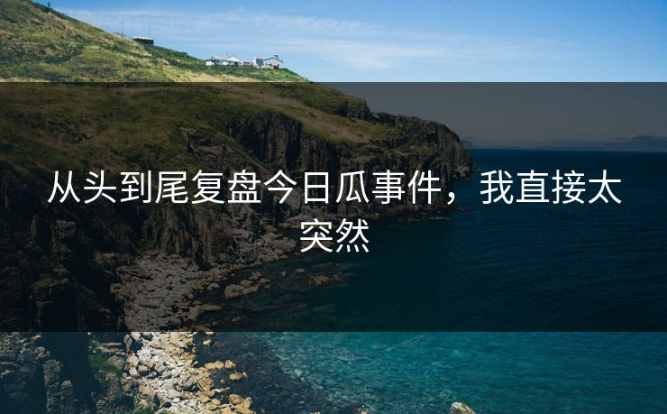 从头到尾复盘今日瓜事件，我直接太突然