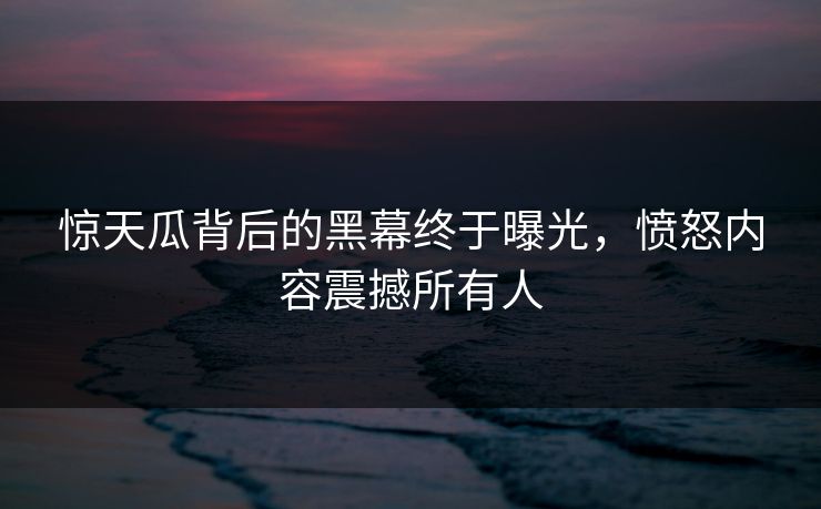 惊天瓜背后的黑幕终于曝光，愤怒内容震撼所有人