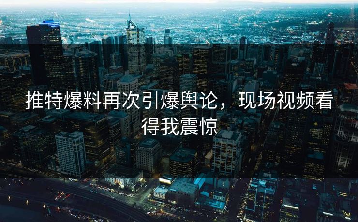推特爆料再次引爆舆论，现场视频看得我震惊