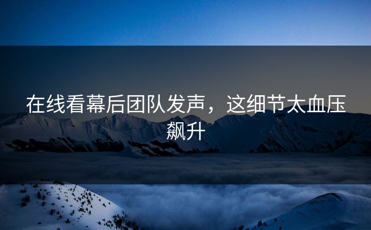 在线看幕后团队发声，这细节太血压飙升