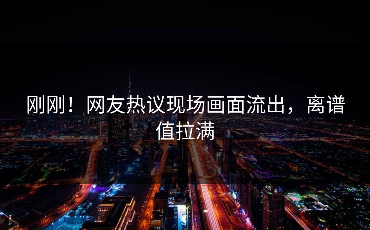 刚刚！网友热议现场画面流出，离谱值拉满