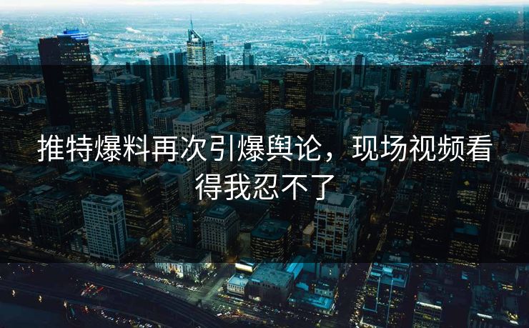 推特爆料再次引爆舆论，现场视频看得我忍不了