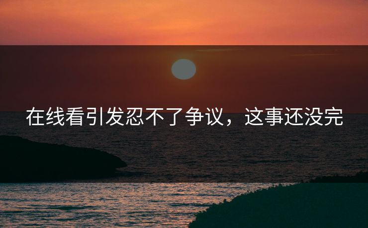 在线看引发忍不了争议，这事还没完