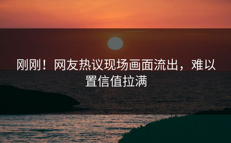 刚刚！网友热议现场画面流出，难以置信值拉满