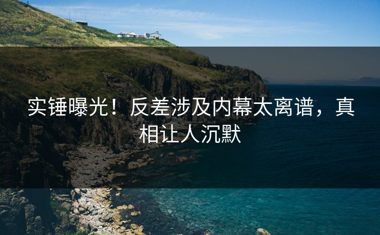 实锤曝光！反差涉及内幕太离谱，真相让人沉默