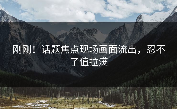 刚刚！话题焦点现场画面流出，忍不了值拉满