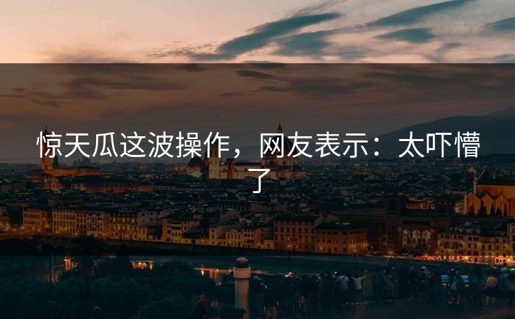 惊天瓜这波操作，网友表示：太吓懵了