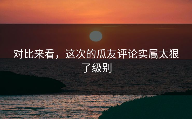 对比来看，这次的瓜友评论实属太狠了级别