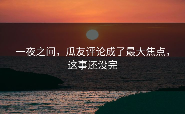 一夜之间，瓜友评论成了最大焦点，这事还没完