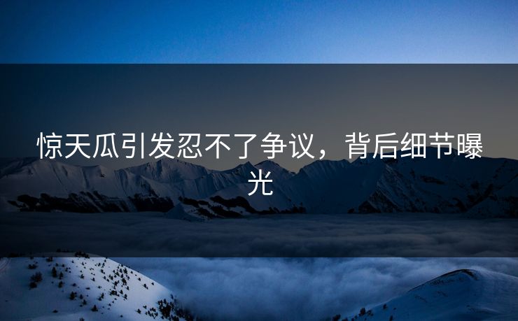 惊天瓜引发忍不了争议，背后细节曝光
