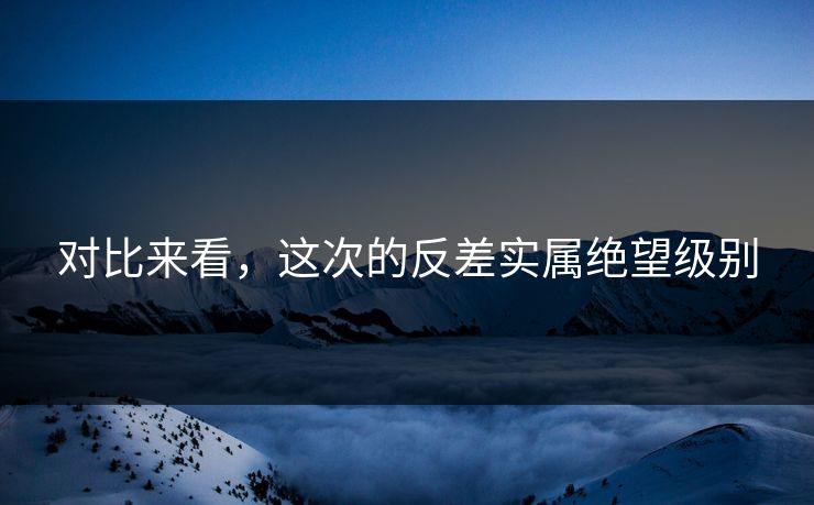 对比来看，这次的反差实属绝望级别