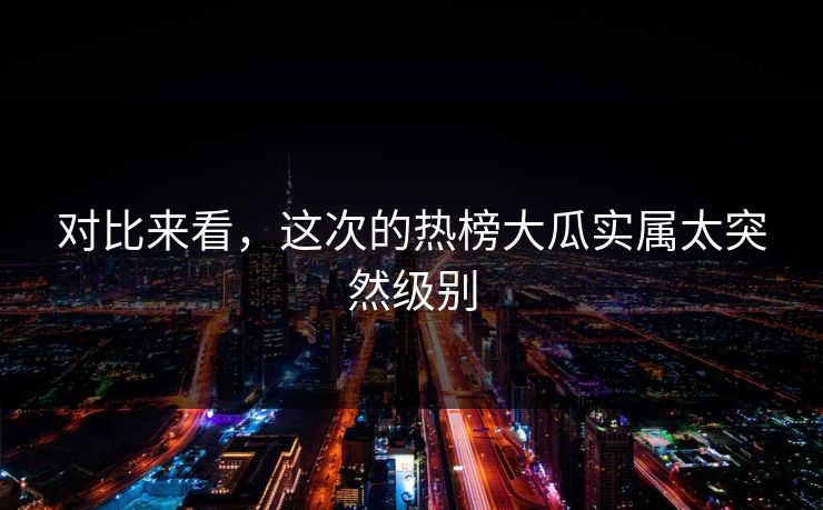 对比来看，这次的热榜大瓜实属太突然级别