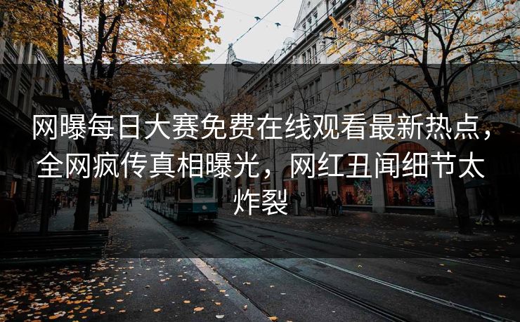 网曝每日大赛免费在线观看最新热点，全网疯传真相曝光，网红丑闻细节太炸裂