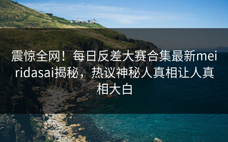 震惊全网！每日反差大赛合集最新meiridasai揭秘，热议神秘人真相让人真相大白
