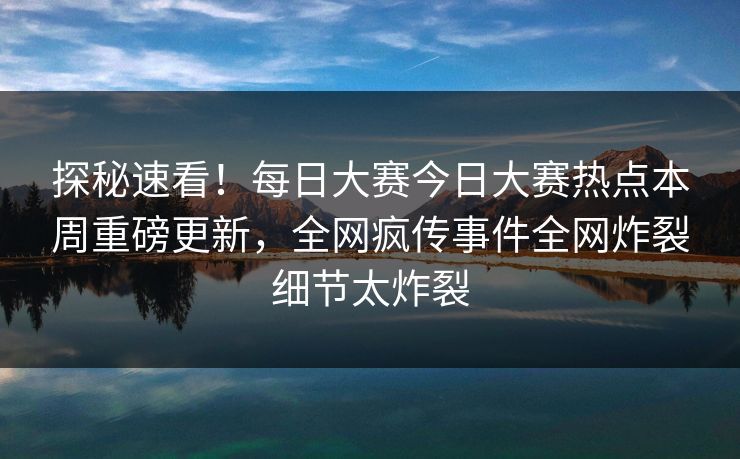 探秘速看！每日大赛今日大赛热点本周重磅更新，全网疯传事件全网炸裂细节太炸裂